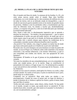 ¡EL MIEDO, LA PLAGA DE LA HUMANIDAD TIENE QUE SER
                      VENCIDO!

Hoy el mundo está lleno de miedo. La amenaza de las bombas A y H, y de
otras armas nuevas, pende sobre el mundo. Bajo tales horribles
condiciones, no es de extrañar que la vida económica de millones de seres
de todas las tierras, esté en un delicado estado de desequilibrio, y que el
miedo de una tercera guerra mundial exista en las mentes de grandes masas
de personas. Añádase a esto los profundos odios y resentimientos que hay
entre las diferentes razas, los miedos y recelos que, desdichadamente,
existen, y se requiere una gran fe y valor en el individuo para que mantenga
la actitud mental adecuada.
Pero, frente a todo esto, es absolutamente imperativo que se aprenda a
dominar las emociones —los miedos y las preocupaciones—, que se espera
confiadamente el recibir una guía del poder interior, de modo que uno se
sienta seguro, pase lo que pase en el mundo, de forma que podamos hacer
todo cuanto esté a nuestro alcance para mejorar las condiciones de la
comunidad y extender nuestra influencia benéfica todo lo posible.
¡Sea positivo! Sea valiente, crea, tenga fe, prepare su mente hoy de modo
que hasta cierto punto pueda ser el dueño de su porvenir individual.
Recuerde esto: los seres humanos son seres humanos en todas las partes del
mundo, ya sea en Praga o en Timbuctú; todos están sometidos a las mismas
emociones, a las mismas influencias, a las mismas vibraciones; ¿y qué es
una comunidad, una ciudad, una nación, sino una agrupación de seres
humanos?
Nuevamente: El hombre es lo que él piensa en las profundidades de su
corazón.
Tal como los miembros de una comunidad piensan, así es la comunidad; tal
como una ciudad piensa, así es la nación. Haga su contribución al
pensamiento de la época y el lugar en que vive. Su actitud positiva ayudará
a que sean positivas otras actitudes. No se preocupe de los fracasos... ni de
los obstáculos.
Cuando un tren cruza la carretera, usted aplica los frenos a su coche, y deja
el motor parado. En cuanto el tren pasa, lo pone en marcha de nuevo, pero,
desde luego no va hacia atrás.
Compárase con su automóvil. Deje atrás todos sus miedos y sus
preocupaciones. Cuando las cosas se ponen mal, en lugar de alterarse y
perder el dominio de sí, limítese a aplicar los frenos y parar el motor, hasta
que esté libre el camino.
Arriba está todo cuanto desea: salud, dinero, dicha, triunfo. No hay poder
en el mundo, excepto su mano, que pueda mover su automóvil. Si ésta
marcha hacia atrás, recuerde ¡que sólo usted es el causante! Lo ha hecho ir
así, con sus pensamientos, porque:


                                     87
 