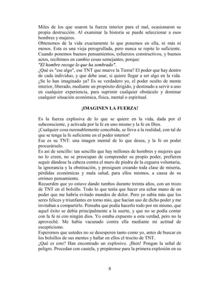 Miles de los que usaron la fuerza interior para el mal, ocasionaron su
propia destrucción. Al examinar la historia se puede seleccionar a esos
hombres y mujeres.
Obtenemos de la vida exactamente lo que ponemos en ella, ni más ni
menos. Esta es una vieja perogrullada, pero nunca se repite lo suficiente.
Cuando ponemos buenos pensamientos, esfuerzos constructivos, y buenos
actos, recibimos en cambio cosas semejantes, porque:
"El hombre recoge lo que ha sembrado".
¿Qué es "ese algo", ese TNT que mueve la Tierra? El poder que hay dentro
de cada individuo, y que debe usar, si quiere llegar a ser algo en la vida.
¿Se lo han imaginado ya? Es su verdadero yo, el poder oculto de mente
interior, liberado, mediante un propósito dirigido, y destinado a servir a uno
en cualquier experiencia, para suprimir cualquier obstáculo y dominar
cualquier situación económica, física, mental o espiritual.

                       ¡IMAGINEN LA FUERZA!

Es la fuerza explosiva de lo que se quiere en la vida, dada por el
subconsciente, y activada por la fe en uno mismo y la fe en Dios.
¡Cualquier cosa razonablemente concebida, se lleva a la realidad, con tal de
que se tenga la fe suficiente en el poder interior!
Ese es su TNT: una imagen mental de lo que desea, y la fe en poder
procurárselo.
Es así de sencillo: tan sencillo que hay millones de hombres y mujeres que
no lo creen, no se preocupan de comprender su propio poder, prefieren
seguir dándose la cabeza contra el muro de piedra de la ceguera voluntaria,
la ignorancia y la obstinación, y prosiguen creando toda clase de miseria,
pérdidas económicas y mala salud, para ellos mismos, a causa de su
erróneo pensamiento.
Recuerden que yo estuve dando tumbos durante treinta años, con un trozo
de TNT en el bolsillo. Todo lo que tenía que hacer era echar mano de un
poder que me habría evitado mundos de dolor. Pero yo sabía más que los
seres felices y triunfantes en torno mío, que hacían uso de dicho poder y me
invitaban a compartirlo. Pensaba que podía hacerlo todo por mi mismo, que
aquel éxito se debía principalmente a la suerte, y que no se podía contar
con la fe ni con ningún dios. Yo estaba expuesto a esta verdad, pero no la
aproveché. Me había vacunado contra ella mediante mi actitud de
escepticismo.
Esperemos que ustedes no se desesperen tanto como yo, antes de buscar en
los bolsillos de sus mentes y hallar en ellos el trocito de TNT.
¿Qué es esto? Han encontrado un explosivo. ¡Bien! Pongan la señal de
peligro. Procedan con cautela, y prepárense para la primera explosión en su



                                      8
 