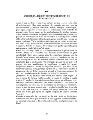 XIV

         ASOMBROSA PRUEBA DE TRANSFERENCIA DE
                     PENSAMIENTO

Antes de que uno logre lo que desea realizar, hay que conocer cómo actúa
el subconsciente. Hay gran cantidad de misterio asociado con su
funcionamiento, y muchos científicos, físicos, biólogos, antropólogos,
psicólogos, psiquiatras y toda clase de autoridades están tratando de
conocer mejor lo que ocurre en las profundidades del cerebro humano.
Ahora han descubierto que hay grandes secciones del cerebro humano que
pueden ser suprimidas sin dañar su conciencia o su inteligencia. Habrán
oído hablar del electroencefalógrafo, ese aparato sensible que registra las
ondas cerebrales. Yo he sabido recientemente de un nuevo instrumento,
que ahora se está perfeccionando, mediante el cual las corrientes positivas
y negativas de todos los órganos del cuerpo pueden quedar registradas, para
determinar su estado "eléctrico" de salud.
Como verá, el cuerpo físico no es el organismo material que creyó en un
tiempo. Ahora se le considera una máquina electroquímica de gran
sensibilidad. Hace unos cuantos años, los científicos pensaron que la
llamada "alma" era una parte del cuerpo, que moría con el cuerpo. Hoy no
están tan seguros de ello. En realidad, muchos científicos han sacado en
conclusión que la inteligencia y la conciencia pueden no ser parte del
cuerpo, sino que sencillamente se manifiestan a través del cuerpo.
Imagínense, entonces, como un inquilino temporal, que vive en su
maravillosa casa de carne, ganando experiencia, y desarrollando su alma o
conciencia a través de la experiencia terrenal, y finalmente, partiendo de
esta casa cuando la casa se ha dañado o su utilidad ha terminado.
¿Fantástico? Ya no hay nada fantástico en esta edad de Buck Rogers. Lo
que la mente del hombre puede concebir, la mente del hombre lo puede
realizar. El hombre ha deseado la inmortalidad, desde que el hombre tiene
existencia consciente. Ha soñado y ha escrito acerca de la "vida futura" en
sus religiones, sus filosofías, sus canciones y sus aspiraciones personales.
Ahora se esta haciendo aparente que el hombre ha intuido "una tierra más
allá de los cinco sentidos", no menos real que el mundo en donde está
ahora, una tierra que espera su llegada, después del cambio llamado
"muerte".
Cuando se desarrolla la conciencia, se da uno cuenta de la creciente
convicción positiva de que "la vida no es todo"; ¡que es "sólo el comienzo"
de una experiencia que se desarrolla continuamente en el gran universo de
Dios!




                                    89
 