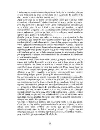 La clave de un entendimiento más profundo de sí y de la verdadera relación
con la conciencia de Dios se encuentra en el desarrollo del control y la
dirección de la parte subconsciente de uno.
¿Qué sabe usted de su mente subconsciente? ¿Sabe que es el más noble
mecanismo del universo? Quizás mecanismo no sea la palabra adecuada;
pero hay que llamarlo de algún modo. Opera con la precisión de un reloj, si
se le dirige bien. Si usted tuviera un criado que confiase en usted
implícitamente y siguiera todas sus órdenes hasta el más pequeño detalle, le
trajese todo cuanto quisiera, ya fuere bueno o malo para usted, tendría un
ejemplo de lo que hace el subconsciente.
Guarda para su futuro uso todas las imágenes y sentimientos de las
experiencias que ha tenido. Todo cuanto ha sentido por algo o por alguien
queda registrado en el subconsciente. Sus miedos, sus preocupaciones, sus
odios y prejuicios están todos allí con sus pensamientos. Cuando se piensan
cosas buenas uno despierta los otros buenos pensamientos que estaban ya
registrados, Si usted quiere a alguien hoy, y no ocurre nada que haga variar
esto, mañana querrá más a dicha persona, porque los sentimientos diarios
por esa persona se añaden a los sentimientos del día anterior. La repetición
es una fuerza tremenda.
Comience a hacer cosas en un cierto sentido, y seguirá haciéndolas así, a
menos que cambie de opinión u ocurra algo, que le haga actuar a uno de
modo diferente. Se forma un surco en la mente, como en un disco de
gramófono, pero el surco no tiene que quedar así. Usted puede hacer un
nuevo surco siempre que quiera, porque usted es una criatura de libre
albedrío y de libre elección, y su mente subconsciente está siempre
controlada y dirigida por sus deseos y decisiones conscientes.
Su subconsciente es un amplio reservorio de conocimientos adquiridos
mediante la experiencia pasada, la educación y la reflexión. También posee
un conocimiento que le traen a través de sus facultades intuitivas, sus
órganos extrasensorios, porque una parte de subconsciente no está limitada
por el tiempo ni por el espacio. Es una fábrica de energía que llega hasta el
universo que hay en torno a usted, y le da una conciencia de cosas que
nunca podrían llegar hasta usted a través de su conciencia solamente. Nadie
sabe el modo en que opera su subconsciente, pero los científicos están
reuniendo muchas pruebas de que es una poderosa estación transmisora y
receptora de un circuito universal.
Usted puede ponerse en contacto con cualquier persona o cosa que quiera.
Claro que no hay muchas personas desarrolladas hasta el punto de poder
dirigir esos altos poderes de modo que puedan comunicarse
conscientemente con lo físico, mental y psíquico y, según muchos
investigadores, con los mundos espirituales, pasados, presentes y futuros...
pero nos dicen que esto será posible algún día.



                                     90
 