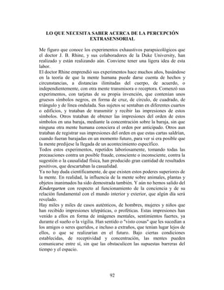 LO QUE NECESITA SABER ACERCA DE LA PERCEPCIÓN
                  EXTRASENSORIAL

Me figuro que conoce los experimentos exhaustivos parapsicológicos que
el doctor J. B. Rhine, y sus colaboradores de la Duke University, han
realizado y están realizando aún. Conviene tener una ligera idea de esta
labor.
El doctor Rhine emprendió sus experimentos hace muchos años, basándose
en la teoría de que la mente humana puede darse cuenta de hechos y
circunstancias, a distancias ilimitadas del cuerpo, de acuerdo, o
independientemente, con otra mente transmisora o receptora. Comenzó sus
experimentos, con tarjetas de su propia invención, que contenían unos
gruesos símbolos negros, en forma de cruz, de círculo, de cuadrado, de
triángulo y de línea ondulada. Sus sujetos se sentaban en diferentes cuartos
o edificios, y trataban de transmitir y recibir las impresiones de estos
símbolos. Otros trataban de obtener las impresiones del orden de estos
símbolos en una baraja, mediante la concentración sobre la baraja, sin que
ninguna otra mente humana conociera el orden por anticipado. Otros aun
trataban de registrar sus impresiones del orden en que estas cartas saldrían,
cuando fueran barajadas en un momento futuro, para ver si era posible que
la mente predijese la llegada de un acontecimiento específico.
Todos estos experimentos, repetidos laboriosamente, tomando todas las
precauciones contra un posible fraude, consciente o inconsciente, contra la
sugestión o la causalidad física, han producido gran cantidad de resultados
positivos, que descartaban la casualidad.
Ya no hay duda científicamente, de que existen estos poderes superiores de
la mente. En realidad, la influencia de la mente sobre animales, plantas y
objetos inanimados ha sido demostrada también. Y aún no hemos salido del
Kindergarten con respecto al funcionamiento de la conciencia y de su
relación fundamental con el mundo interior y exterior, que algún día será
revelado.
Hay miles y miles de casos auténticos, de hombres, mujeres y niños que
han recibido impresiones telepáticas, o proféticas. Estas impresiones han
venido a ellos en forma de imágenes mentales, sentimientos fuertes, ya
durante el sueño o la vigilia. Han sentido o "visto cosas" que les sucedían a
los amigos o seres queridos, e incluso a extraños, que tenían lugar lejos de
ellos, o que se realizarían en el futuro. Bajo ciertas condiciones
establecidas, de receptividad y concentración, las mentes pueden
comunicarse entre sí, sin que las obstaculicen las supuestas barreras del
tiempo y el espacio.




                                     92
 