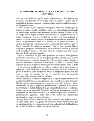 USTED PUEDE DESARROLLAR SIMILARES POTENCIAS
                     MENTALES

Pero ya se ha indicado, que la mente subconsciente, y los poderes que
posee, no está limitada por el tiempo ni por el espacio. Cuando uno ha
aprendido a dominar su mente y sus emociones, también puede transmitir y
recibir pensamientos.
Si desea realizar alguna experiencia telepática particular, puede seguir el
método siguiente. Muchos hombres y mujeres lo han probado, informando
su asombro por las correctas impresiones que han recibido. Primero, afloje
su cuerpo físico, de pies a cabeza, separándose de él completamente con su
mente consciente. Esto no es fácil en sí, pero con cierta práctica se
adquiere. Luego, habiendo dejado pasiva la mente consciente privándola de
todos los pensamientos mire en el interior de su mente, volviendo, en
sentido figurado, la vista hacia adentro, concentrándola sobre lo que yo
llamo "pantalla de imágenes mentales". Esta es una pantalla blanca
imaginaria que pende en la oscuridad de la conciencia interior, y, sobre la
cual, por el principio de la televisión, pasan las imágenes que impresionan
la mente desde una fuente exterior.
Tengo la convicción de que todos poseemos en latencia estos poderes
sensoriales superiores, o los tenemos parcialmente desarrollados, y cuando
los reconocemos —cuando tenemos fe en lo que estos poderes pueden y
quieren servirnos— comienza a funcionar. La duda y el escepticismo
impiden que estos poderes se manifiesten tan definitivamente como la duda
y el escepticismo impiden que los poderes creadores de la mente entren en
operación. Estas facultades extrasensoriales forman parte del mismo gran
poder. Cuando se tiene un impulso brusco e inexplicable para hacer una
cosa o para no hacerla, ésa es la intuición. Las percepciones
extrasensoriales tratan de darle un mensaje.
De vez en cuando se tiene una impresión, o la rápida imagen mental de un
acontecimiento futuro, de un suceso que va a ocurrirle a uno con el tiempo.
No deje que su mente consciente le quite esa impresión, si tiene el fuerte
sentimiento de que la impresión premonitoria es genuina. Creo que el
hombre tiene en su facultad creadora, en alto grado el dominio de su futuro.
Cuanto más sepa acerca del desarrollo y el uso de sus poderes mentales
superiores, sus facultades intuitivas, y el modo de seguir sus corazonadas y
premoniciones genuinas, tanto más podrá evitar las experiencias
desdichadas, y atraer los sucesos buenos.
Aunque yo he dedicado años enteros a tal desarrollo, casi todo el mundo,
en algún tiempo de su vida, puede dar testimonio de una experiencia en que
su mente registraba los pensamientos de otra. A la señora J. F. Hutchinson
de La Jolle, Califomia, le debo este notable ejemplo:



                                    93
 