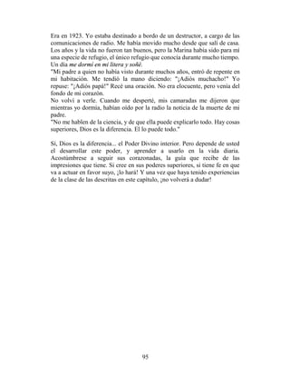 Era en 1923. Yo estaba destinado a bordo de un destructor, a cargo de las
comunicaciones de radio. Me había movido mucho desde que salí de casa.
Los años y la vida no fueron tan buenos, pero la Marina había sido para mí
una especie de refugio, el único refugio que conocía durante mucho tiempo.
Un día me dormí en mi litera y soñé.
"Mi padre a quien no había visto durante muchos años, entró de repente en
mi habitación. Me tendió la mano diciendo: "¡Adiós muchacho!" Yo
repuse: "¡Adiós papá!" Recé una oración. No era elocuente, pero venía del
fondo de mi corazón.
No volví a verle. Cuando me desperté, mis camaradas me dijeron que
mientras yo dormía, habían oído por la radio la noticia de la muerte de mi
padre.
"No me hablen de la ciencia, y de que ella puede explicarlo todo. Hay cosas
superiores, Dios es la diferencia. El lo puede todo."

Sí, Dios es la diferencia... el Poder Divino interior. Pero depende de usted
el desarrollar este poder, y aprender a usarlo en la vida diaria.
Acostúmbrese a seguir sus corazonadas, la guía que recibe de las
impresiones que tiene. Si cree en sus poderes superiores, si tiene fe en que
va a actuar en favor suyo, ¡lo hará! Y una vez que haya tenido experiencias
de la clase de las descritas en este capítulo, ¡no volverá a dudar!




                                    95
 