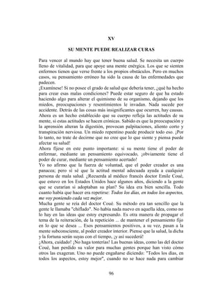 XV

               SU MENTE PUEDE REALIZAR CURAS

Para vencer al mundo hay que tener buena salud. Se necesita un cuerpo
lleno de vitalidad, para que apoye una mente enérgica. Los que se sienten
enfermos tienen que verse frente a los propios obstáculos. Pero en muchos
casos, su pensamiento erróneo ha sido la causa de las enfermedades que
padecen.
¡Examínese! Si no posee el grado de salud que debería tener, ¿qué ha hecho
para crear esas malas condiciones? Puede estar seguro de que ha estado
haciendo algo para alterar el quimismo de su organismo, dejando que los
miedos, preocupaciones y resentimientos le invadan. Nada sucede por
accidente. Detrás de las cosas más insignificantes que ocurren, hay causas.
Ahora es un hecho establecido que su cuerpo refleja las actitudes de su
mente, si estas actitudes se hacen crónicas. Sabido es que la preocupación y
la aprensión alteran la digestión, provocan palpitaciones, aliento corto y
transpiración nerviosa. Un miedo repentino puede producir todo eso. ¡Por
lo tanto, no trate de decirme que no cree que lo que siente y piensa puede
afectar su salud!
Ahora fíjese en este punto importante: si su mente tiene el poder de
enfermar, mediante un pensamiento equivocado, ¡obviamente tiene el
poder de curar, mediante un pensamiento acertado!
Yo no afirmo que la fuerza de voluntad, que el poder creador es una
panacea; pero sí sé que la actitud mental adecuada ayuda a cualquier
persona de mala salud. ¿Recuerda al médico francés doctor Emile Coué,
que estuvo en los Estados Unidos hace algunos años, diciendo a la gente
que se curarían si adoptaban su plan? Su idea era bien sencilla. Todo
cuanto había que hacer era repetirse: Todos los días, en todos los aspectos,
me voy poniendo cada vez mejor.
Mucha gente se reía del doctor Coué. Su método era tan sencillo que la
gente le llamaba "chiflado". No había nada nuevo en aquella idea, como no
lo hay en las ideas que estoy expresando. Es otra manera de propagar el
tema de la reiteración, de la repetición ... de mantener el pensamiento fijo
en lo que se desea ... Esos pensamientos positivos, a su vez, pasan a la
mente subconsciente, al poder creador interior. Piense que la salud, la dicha
y la fortuna serán suyas con el tiempo, ¡y así sucederá!
¡Ahora, cuidado! ¡No haga tonterías! Las buenas ideas, como las del doctor
Coué, han perdido su valor para muchas gentes porque han visto cómo
otros las exageran. Uno no puede engañarse diciendo: "Todos los días, en
todos los aspectos, estoy mejor", cuando no se hace nada para cambiar


                                     96
 