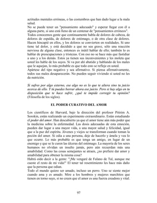 actitudes mentales erróneas, o las costumbres que han dado lugar a la mala
salud.
No se puede tener un "pensamiento adecuado" y esperar llegar con él a
alguna parte, si uno está lleno de un centenar de "pensamientos erróneos".
Todos conocemos gente que continuamente habla de dolores de cabeza, de
dolores de espalda, de dolores de estómago, o de otra clase de dolores.
Hacen hincapié en ellos, y los dolores se convierten en realidades. Si uno
tiene tal dolor, y está decidido a que no sea grave, sólo una reacción
nerviosa de alguna clase, entonces es inútil hablar de ello; también lo es
hablar de preocupaciones y tristezas. Con eso no se hace más que fastidiar
a uno y a los demás. Estos ya tienen sus inconvenientes y les moleta que
usted les hable de los suyos. Si va por ahí abatido y hablando de los males
que le aquejan, lo más probable es que todo esto se refleje en usted.
Apártese del tipo negativo y sea afirmativo. Si piensa afirmativamente,
todos sus males desaparecerán. No pueden seguir viviendo si usted no les
da nutrición.

Si sufres por algo externo, ese algo no es lo que te altera sino tu juicio
acerca de ello. Y tú puedes borrar ahora ese juicio. Pero si hay algo en tu
disposición que te hace sufrir, ¿qué te impide corregir tu opinión?
(Filosofía de los siglos).

                 EL PODER CURATIVO DEL AMOR

Los científicos de Harvard, bajo la dirección del profesor Pitirim A.
Sorokin, están realizando un experimento extraordinario. Están estudiando
el poder del amor. Han descubierto ya que el amor tiene aún más poder que
la medicina sobre la enfermedad. Las dosis adecuadas de esta emoción,
pueden dar lugar a una mayor vida, a una mayor salud y felicidad, igual
que a la paz del espíritu. Jóvenes y viejos se transforman cuando toman la
poción del amor. Si odia a una persona, deje de hacerlo y ámela y vea lo
que ocurre. Lo más probable es que tenga un amigo, en lugar de un
enemigo y que se le curen las úlceras del estómago. La mayoría de los seres
humanos no olvidan un insulto jamás, pero aún recuerdan más una
amabilidad. Como las cosas semejantes se atraen, ¿no prefiere dar amor y
amabilidad para obtener la misma cosa?
Habrá oído decir a la gente: "¡Me vengaré de Fulano de Tal, aunque me
cueste el resto de mi vida!" El tener tal resentimiento les hace más daño
que la persona que odian.
Todo el mundo quiere ser amado, incluso un perro. Uno se siente mejor
cuando ama y es amado. Mire a los hombres y mujeres marchitos que
tienen en torno suyo, si no creen que el amor es una fuerza creadora y vital.



                                     97
 