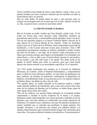 Varios científicos han tratado de amar a unas plantas y odiar a otras, ¡y las
plantas nutridas con amor crecieron, mientras que las nutridas con odio se
desarrollaron mal o se secaron!
Hay un viejo dicho: Se puede matar de amor a una persona; pero yo
siempre me arriesgaría más con el amor que con el odio. ¡Quiten el odio de
su vida, si quieren tener y conservar una buena salud!

                    LA MENTE PUEDE CURARLO

Hay en la mente un poder creador que bien dirigido, puede curar. Yo he
usado esa fuerza para curar diversos males adquiridos mediante un
pensamiento equivocado, y usted también puede aprender a hacer uso de él.
Uno de mis queridos amigos es el doctor Frederick Bailes, director de la
gran Iglesia de la Ciencia Mental de los Angeles. Todos los domingos
realiza curas en el Teatro de Fox Wilshrie. Estas comprenden un período de
meditación, y vale la pena atravesar el país para conocerlo. Unos 2.500
espectadores permanecen sentados en silencio, apelando el poder creador
que Dios les ha dado, a "ese algo" de su interior. Cada cual piensa en los
males que necesita corregir, para llegar a la normalidad. Los resultados son
maravillosos, y ello se debe a que el doctor Bailes practica lo que predica.
Se ha curado, y por ello sabe curar a los demás. Por dicha razón yo he
pedido al doctor Bailes,.que relate su curación, para que usted pueda
aplicar este mismo método a sus necesidades específicas. Es el siguiente:

"En 1919 estaba terminando mis estudios en la Escuela de Medicina
Misionera, de Londres, unida al Hospital Homeopático, y preparándome
para ir a Bolivia como misionero médico. Un mes antes de graduarme, me
puse enfermo; las pruebas de laboratorio confirmaron el diagnóstico de
diabetes, invariablemente fatal, en una persona joven. Los mejores médicos
de Harley Street, me daban un año o dos de vida.
"Por aquella época, yo estaba educado en la tradición médica y habría
usado métodos médicos de tratamiento, pero como esto ocurría cinco años
antes de los trabajos de Banting con la insulina, no había droga capaz de
tener algún efecto sobre este estado.
"Dos de los médicos con quienes había trabajado en el hospital estaban
comenzando a estudiar la acción recíproca de la mente y el cuerpo.
Habíamos estado experimentando con ciertos pacientes, mediante el uso de
placebos, que eran unas tabletas no medicinales que tenían apariencia de
medicinas. En muchos casos, habíamos visto que los placebos producían el
mismo resultado que se esperaba que produjese la droga genuina. Por
ejemplo: decíamos a un paciente que tomase tres píldoras diarias a la
semana, luego hacíamos que le proporcionasen drogas sólo suficientes para
cinco días, y las quince píldoras restantes eran placebos. Frecuentemente el


                                     98
 