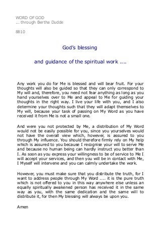 WORD OF GOD
... through Bertha Dudde
8810
God’s blessing
and guidance of the spiritual work ....
Any work you do for Me is blessed and will bear fruit. For your
thoughts will also be guided so that they can only correspond to
My will and, therefore, you need not fear anything as long as you
hand yourselves over to Me and appeal to Me for guiding your
thoughts in the right way. I live your life with you, and I also
determine your thoughts such that they will adapt themselves to
My will, because your task of passing on My Word as you have
received it from Me is not a small one.
And were you not protected by Me, a distribution of My Word
would not be easily possible for you, since you yourselves would
not have the overall view which, however, is assured to you
through My influence. You should therefore firmly rely on My help
which is assured to you because I recognise your will to serve Me
and because no human being can hardly instruct you better than
I. As soon as you express your willingness to be of service to Me I
will accept your services, and then you will be in contact with Me,
I Myself will intervene and you can calmly undertake the work.
However, you must make sure that you distribute the truth, for I
want to address people through My Word .... it is the pure truth
which is not offered to you in this way anywhere else unless an
equally spiritually awakened person has received it in the same
way as you, with the same dedication and the same will to
distribute it, for then My blessing will always be upon you.
Amen
 