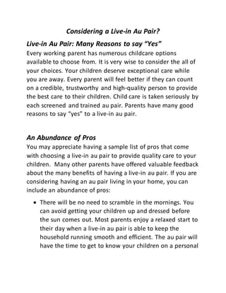 Considering a Live-in Au Pair?
Live-in Au Pair: Many Reasons to say “Yes”
Every working parent has numerous childcare options
available to choose from. It is very wise to consider the all of
your choices. Your children deserve exceptional care while
you are away. Every parent will feel better if they can count
on a credible, trustworthy and high-quality person to provide
the best care to their children. Child care is taken seriously by
each screened and trained au pair. Parents have many good
reasons to say “yes” to a live-in au pair.
An Abundance of Pros
You may appreciate having a sample list of pros that come
with choosing a live-in au pair to provide quality care to your
children. Many other parents have offered valuable feedback
about the many benefits of having a live-in au pair. If you are
considering having an au pair living in your home, you can
include an abundance of pros:
 There will be no need to scramble in the mornings. You
can avoid getting your children up and dressed before
the sun comes out. Most parents enjoy a relaxed start to
their day when a live-in au pair is able to keep the
household running smooth and efficient. The au pair will
have the time to get to know your children on a personal
 