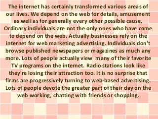 The internet has certainly transformed various areas of
 our lives. We depend on the web for details, amusement
     as well as for generally every other possible cause.
Ordinary individuals are not the only ones who have come
   to depend on the web. Actually businesses rely on the
 internet for web marketing advertising. Individuals don't
browse published newspapers or magazines as much any
more. Lots of people actually view many of their favorite
    TV programs on the internet. Radio stations look like
  they're losing their attraction too. It is no surprise that
firms are progressively turning to web-based advertising.
Lots of people devote the greater part of their day on the
      web working, chatting with friends or shopping.
 