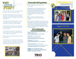 Q. Am I considered dumb if I become an SSS
	 participant?
A. Absolutely not! The above qualifications include
students from all academic backgrounds. During
the past two years approximately 62% of our
participants earned a GPA of 3.0 and higher
during their fall semester with over 1/2 of those
making the Dean’s List. Pretty impressive don’t
you think?
Q. Am I out of luck in joining SSS if I don’t
participate in the Freshman Transition Scholars
Program?
A. The answer is no. Although you are missing out on a
great opportunity for a fantastic jump start to your college
career at SHU, if qualified you are welcome to join SSS in
the fall. However, you could be placed on a waiting list
and miss out on the early benefits of belonging to SSS. So
why not consider becoming a participant of the FTSP now
and reap the benefits?
Commonly asked questions:
For more information
contact any of the SSS staff:
WHY
CHOOSE
FTSP?
Michele B. Buku, Director
mbuku@sienaheights.edu - (517) 264-7631
Laura Lyall, SSS Learning Specialist
& Coordinator of Disability Resources
llyall@sienaheights.edu or (517) 264-7683
Sally Snyder, Office Manager
ssnyder@sienaheights.edu or (517) 264-7630
Jonathon Marowelli, Program Coordinator
and Coordinator of Freshman Transition Scholars Program
jmarowel@sienaheights.edu (517) 264-7616
Webpage: www.SienaHeights.edu/SSS
Facebook: www.facebook.com/SienaHeightsSSS
Twitter: www.twitter.com/SHU3S
“A lot of fun. Glad I was here to meet new people and get
a head start at Siena. If I could, I’d do it again.”
“This program really changed my outlook on college, in a
good way. It is a lot different than high school. But this
program has helped! I love the people I met and mentors
who helped me.”
“This program has been an amazing experience. Going
into college I was nervous about finding a group of
friends. We are a family and I couldn’t be happier.”
“I feel more prepared for the year and the program really
helped me understand and know what is needed to be
successful this year.”
“I’m so thankful for the experience. I feel prepared and
ready for classes to start. I learned many useful things
that I can apply to my college career.”
“Made new friends and it made me feel more comfortable
around campus.”
“I love this program. It was so helpful. I couldn’t imagine
not doing it. I met lots of great people and learned many
useful things about how to survive here at Siena. I would
recommend this for any freshman who can take it.”
August 9-20, 2014
FRESHMAN
	
SCHOLARS
PROGRAM
TRANSITION
 