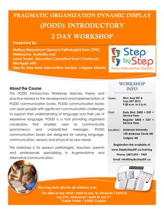 PRAGMATIC ORGANIZATION DYNAMIC DISPLAY
(PODD) INTRODUCTORY
2 DAY WORKSHOP
Presented By:
Melissa Riepsamen (Speech Pathologist) from CPEC,
Melbourne, Australia and
Laura Taylor, Education Consultant from Charlevoix,
Michigan with
Step By Step Early Intervention Society, Calgary Alberta
WORKSHOP
INFO
Location:
The long term aim for all children is to:
“Be able to say what I want to say, to whoever I want to
say it to, whenever I want to say it.”
Gayle Porter – PODD Creator
Registration link available at
www.StepByStepEIP.ca/training
Phone: (587) 893 – 7429
Email: info@StepByStepEIP.ca
Mon Aug 24th &
Tues 25th 2015
9.00 a.m. to 5 p.m.
About the Course
This PODD Introductory Workshop teaches theory and
practice related to the development and implementation of
PODD communication books. PODD communication books
can assist people with significant communication challenges
to support their understanding of language and their use of
expressive language. PODD is a tool providing organized
vocabulary that enables users to communicate
spontaneous and unpredicted messages. PODD
communication books are designed for varying language,
communication, sensory and physical access needs.
This workshop is for speech pathologists, teachers, parents
and professionals specialising in Augmentative and
Alternative Communication.
Early Bird: $400 + GST +
Service Fees
Regular: $450 + GST +
Service Fees
Cost:
Dates:
Ambrose University
150 Ambrose Circle SW
Calgary AB
 