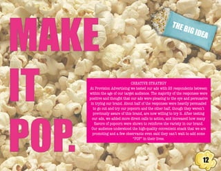 THE BIG IDEA
12
CREATIVE STRATEGY
At Provision Advertising we tested our ads with 25 respondents between
within the age of our target audience. The majority of the responses were
positive and thought that our ads were pleasing to the eye and persuasive
in trying our brand. About half of the responses were heavily persuaded
to go out and try our popcorn and the other half, though they weren’t
previously aware of this brand, are now willing to try it. After testing
our ads, we added more direct calls to action, and increased how many
flavors of popcorn were shown to reinforce the variety in our brand.
Our audience understood the high-quality convenient snack that we are
promoting and a few observants even said they can’t wait to add some
“POP” in their lives.
 