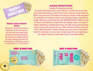 15
RADIO &
DIRECT MAIL
RADIO EXECUTION
*sounds of stomach grumbling*
You look at the clock and it’s only 2:05 pm. It’s been two hours since
your lunch break and you have 3 more hours until you can go home for
dinner. Are you tired of the same old snack you bring to work everyday?
You probably are craving a unique, easy and tasty snack to satisfy your
hunger. Make your snack time pop with BOOMCHICKAPOP! Make a mind-
ful choice and fulfill your hunger with this healthy snack. It is made of
simple ingredients, certified gluten free, non-GMO and all their products
can be as low as 35 calories per cup. With a variety of flavors from Sea
Salt to White Cheddar to Sweet & Spicy and more, there is the perfect
taste for everybody. It’s your turn to make it pop! Get your bag today in
the organic section or snack aisle of your local supermarket.
FRONT OF DIRECT MAIL BACK OF DIRECT MAIL
MEDIA MIX DIRECT
MAIL
Having our consumers receive a
large piece of advertisement in
the mail, will encourage brand
loyalty and increase awareness.
We accessed our target audience
through usadata.com where we
have picked out 887,040 consumers
in large cities for it to be delivered to.
 