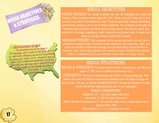 17
MEDIA OBJECTIVES
& STRATEGIES
MEDIA OBJECTIVES
TAREGT MARKET: Our target audience for this ad campaign are called the
Poppers. This includes woman ages 25 to 34. These women’s lives are in fast
forward and tend to be limited on time. They are starting a family, attending
universities, finding a job or all of these combined. Our audience is focused on
wellness and nutrition and work hard to stay active. The way to reach this
audience is through magazines, radio, television and direct mail to make sure
these on the go women know how to snack.
MESSAGE WEIGHT: This campaign will be spread nationally and will have a
consistent message weight across the media platforms. The networks, radio, and
shows we decided to advertise through have predominantly female viewers or
listeners. Also, our product appeals more towards women, therefore the message
weight in magazines will be put towards readers that are mainly female.
MEDIA STRATEGIES:
REACH & FREQUENCY: Provision Advertising is striving for an effective
reach of 75% and an effective frequency of 4.
CONTINUITY: Provision Advertising will follow a pulsing campaign. This
means that ads will follow a continuous schedule but will spike during cer-
tain months. We aim to market BOOMCHICKAPOP during the warmer months,
which will be the beginning and end of our campaign.
MEDIA DIMENSIONS:
Magazine (3) 1 full color page with bleed
Television (1) 30 Second commercial
Radio (spotify and pandora) (1) 30 second audio with a visual audio cover
display 250 x 250
Direct Mail (1) 11 ½ x 5 inches full color
GEOGRAPHIC SCOPE
Our advertisments for the Make It
Pop campaign will be national. Our print ads will
be distributed nationally across the United States
and direct mail will be sent to consumers who are
active on our social media platforms and online.
Television and radio ads will be playing through
popular networks and primetime during
their daily
commute.
 