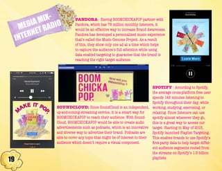 19
MEDIA MIX-
INTERNET RADIO
PANDORA: Having BOOMCHICKAPOP partner with
Pandora, which has 78 million monthly listeners, it
would be an effective way to increase Brand Awareness.
Pandora has developed a personalized music experience
that’s called the Music Genome Project. As a result
of this, they show only one ad at a time which helps
to capture the audience’s full attention while using
data enabled targeting to guarantee that the brand is
reaching the right target audience.
SPOTIFY : According to Spotify,
the average cross-platform free user
spends 148 minutes listening to
Spotify throughout their day, while
working, studying, exercising, or
relaxing. Since listeners can use
spotify almost wherever they go,
this is a great way to access our
target. Starting in May of 2015,
Spotify launched Playlist Targeting.
This enables brands to use Spotify’s
first-party data to help target differ-
ent audience segments rooted from
the streams on Spotify’s 1.5 billion
playlists.
SOUNDCLOUD: Since SoundCloud is an independent,
up-and-coming streaming service, it is a smart way for
BOOMCHICKAPOP to reach their audience. With Sound-
Cloud, BOOMCHICKAPOP would be able to create audio
advertisements such as podcasts, which is an innovative
and diverse way to advertise their brand. Podcasts are
able to cover any topic that might be of interest to their
audience which doesn’t require a visual component.
 