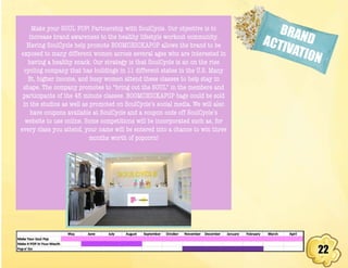22
BRANDACTIVATION
Make your SOUL POP! Partnership with SoulCycle. Our objective is to
increase brand awareness to the healthy lifestyle workout community.
Having SoulCycle help promote BOOMCHICKAPOP allows the brand to be
exposed to many different women across several ages who are interested in
having a healthy snack. Our strategy is that SoulCycle is an on the rise
cycling company that has buildings in 11 different states in the U.S. Many
fit, higher income, and busy women attend these classes to help stay in
shape. The company promotes to “bring out the SOUL” in the members and
participants of the 45 minute classes. BOOMCHICKAPOP bags could be sold
in the studios as well as promoted on SoulCycle’s social media. We will also
have coupons available at SoulCycle and a coupon code off SoulCycle’s
website to use online. Some competitions will be incorporated such as, for
every class you attend, your name will be entered into a chance to win three
months worth of popcorn!
 