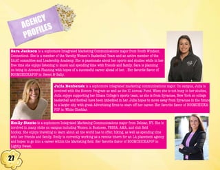 27
AGENCY
PROFILES
Sara Jackson is a sophomore Integrated Marketing Communications major from South Windsor,
Connecticut. She is a member of the Varsity Women’s Basketball Team and an active member of the
SAAC committee and Leadership Academy. She is passionate about her sports and studies while in her
free time she enjoys listening to music and spending time with friends and family. Sara is planning
on being in Account Planning with hopes of a successful career ahead of her. . Her favorite flavor of
BOOMCHICKAPOP is: Sweet & Salty.
Julia Benbenek is a sophomore integrated marketing communications major. On campus, Julia is
involved with the Honors Program as well as the IC Annual Fund. When she is not busy in her studies,
Julia enjoys supporting her Ithaca College’s sports team, as she is from Syracuse, New York so college
basketball and football have been imbedded in her. Julia hopes to move away from Syracuse in the future
to a larger city with great Advertising firms to start off her career. Her favorite flavor of BOOMCHICKA-
POP is: White Cheddar.
Emily Stento is a sophomore Integrated Marketing Communications major from Delmar, NY. She is
involved in many clubs on campus including Women in Business, PRSSA, AMA, and club field
hockey. She enjoys traveling to learn about all the world has to offer, hiking, as well as spending time
with her friends and family. Emily is currently working as a remote intern for an LA placement agency
and hopes to go into a career within the Marketing field. Her favorite flavor of BOOMCHICKAPOP is:
Lightly Sweet.
 