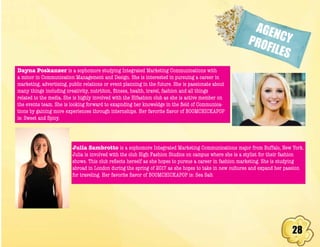 28
AGENCYPROFILES
Dayna Poskanzer is a sophomore studying Integrated Marketing Communications with
a minor in Communication Management and Design. She is interested in pursuing a career in
marketing, advertising, public relations or event planning in the future. She is passionate about
many things including creativity, nutrtiton, fitness, health, travel, fashion and all things
related to the media. She is highly involved with the Hifashion club as she is active member on
the events team. She is looking forward to exapnding her knoweldge in the field of Communica-
tions by gaining more experiences through internships. Her favorite flavor of BOOMCHICKAPOP
is: Sweet and Spicy.
Julia Sambrotto is a sophomore Integrated Marketing Communications major from Buffalo, New York.
Julia is involved with the club High Fashion Studios on campus where she is a stylist for their fashion
shows. This club reflects herself as she hopes to pursue a career in fashion marketing. She is studying
abroad in London during the spring of 2017 as she hopes to take in new cultures and expand her passion
for traveling. Her favorite flavor of BOOMCHICKAPOP is: Sea Salt
 