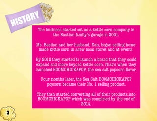 3
HISTORY
The business started out as a kettle corn company in
the Bastian family’s garage in 2001.
Ms. Bastian and her husband, Dan, began selling home-
made kettle corn in a few local stores and at events.
By 2012 they started to launch a brand that they could
expand and move beyond kettle corn. That’s when they
launched BOOMCHICKAPOP, the sea salt popcorn flavor.
Four months later, the Sea Salt BOOMCHICKAPOP
popcorn became their No. 1 selling product.
They then started converting all of their products.into
BOOMCHICKAPOP which was completed by the end of
2014.
 