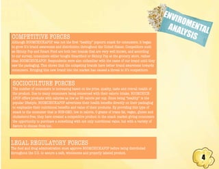 4
ENVIROMENTALANALYSISCOMPETITIVE FORCES
Although BOOMCHICKAPOP was not the first “healthy” popcorn snack for consumers, it began
to grow it’s brand awareness and distribution throughout the United States. Competitors such
as Skinny Pop and Smart Food are both two brands that are very well known, and according
to our survey, consumers either bought Smartfood or Skinny Pop at the grocery store, rather
than BOOMCHICKAPOP. Respondents were also unfamiliar with the name of our brand until they
saw the packaging. This shows that the competing brands have better brand awareness towards
consumers. Bringing this new brand into the market has caused a threat to it’s competitors.
SOCIOCULTURE FORCES
The number of consumers is increasing based on the price, quality, taste and overall health of
the product. Due to many consumers being concerned with their caloric intake, BOOMCHICK-
APOP offers products with calories as low as 35 calorie per cup. Since being “healthy” is the
popular lifestyle, BOOMCHICKAPOP advertises their health benefits directly on their packaging
to emphasize their nutritional benefits and value of their products. By providing this type of
snack to the consumer that is NON-GMO, low in calorie, 0 grams of trans fat, vegan, gluten and
cholesterol-free, they have created a competitive product in the snack market giving consumers
the opportunity to purchase a something with not only nutritional value, but with a variety of
flavors to choose from too.
LEGAL REGULATORY FORCES
The food and drug administration must approve BOOMCHICKAPOP before being distributed
throughout the U.S. to assure a safe, wholesome and properly labeled product.
 