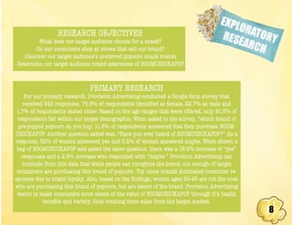 8
EXPLORATORYRESEARCH
RESEARCH OBJECTIVES
-What does our target audience choose for a snack?
-Do our consumers shop at stores that sell our brand?
-Discover our target audience’s preferred popcorn snack brands
-Determine our target audience brand awareness of BOOMCHICKAPOP
PRIMARY RESEARCH
For our primary research, Provision Advertising conducted a Google form survey that
received 345 responses. 75.6% of respondents identified as female, 22.7% as male and
1.7% of respondents stated other. Based on the age ranges that were offered, only 31.5% of
respondents fall within our target demographic. When asked in the survey, “which brand of
pre-popped popcorn do you buy, 11.6% of respondents answered that they purchase BOOM-
CHICKAPOP. Another question asked was, “Have you ever heard of BOOMCHICKAPOP?” As a
response, 52% of women answered yes and 3.2% of women answered maybe. When shown a
bag of BOOMCHICKAPOP and asked the same question, there was a 16.9% increase of “yes”
responses and a 2.6% increase who responded with “maybe.” Provision Advertising can
conclude from this data that while people can recognize the brand, not enough of target
consumers are purchasing this brand of popcorn. Top name brands dominated consumer re-
sponses due to brand loyalty. Also, based on the findings, women ages 25-49 are not the ones
who are purchasing this brand of popcorn, but are aware of the brand. Provision Advertising
wants to make consumers more aware of the value of BOOMCHICKAPOP through it’s health
benefits and variety, thus creating more sales from the target market.
 