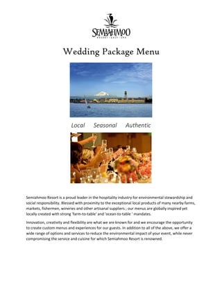 Wedding Package Menu
Local Seasonal Authentic
Semiahmoo Resort is a proud leader in the hospitality industry for environmental stewardship and
social responsibility. Blessed with proximity to the exceptional local products of many nearby farms,
markets, fishermen, wineries and other artisanal suppliers ; our menus are globally inspired yet
locally created with strong 'farm-to-table' and 'ocean-to-table ' mandates.
Innovation, creativity and flexibility are what we are known for and we encourage the opportunity
to create custom menus and experiences for our guests. In addition to all of the above, we offer a
wide range of options and services to reduce the environmental impact of your event, while never
compromising the service and cuisine for which Semiahmoo Resort is renowned.
 