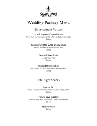 Wedding Package Menu
Enhancement Platters
Local & Imported Cheese Platters
Dried fruit and nuts, assorted crackers and country breads
$14 pp
Seasonal Crudités, Cured & Spicy Olives
Onion, Red Pepper and Hummus dips
$12 pp
Seasonal Sliced Fruits
Mango Yogurt dip
$12 pp
Chucked Oyster Station
Assortment of Pacific Northwest & Condiments
$19 pp
Late Night Snacks
Poutine Bar
House Fries, Sweet Potato Fries, Cheese Curds & Gravy
$10 pp
Tomato Soup Shooters
Tomato Soup with Mini Grilled Cheese Sandwiches
$9 pp
Assorted Pizzas
$12 pp
 