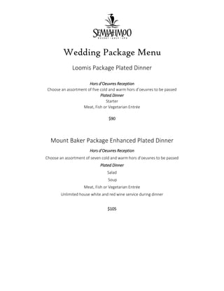 Wedding Package Menu
Loomis Package Plated Dinner
Hors d’Oeuvres Reception
Choose an assortment of five cold and warm hors d’oeuvres to be passed
Plated Dinner
Starter
Meat, Fish or Vegetarian Entrée
$90
Mount Baker Package Enhanced Plated Dinner
Hors d’Oeuvres Reception
Choose an assortment of seven cold and warm hors d’oeuvres to be passed
Plated Dinner
Salad
Soup
Meat, Fish or Vegetarian Entrée
Unlimited house white and red wine service during dinner
$105
 
