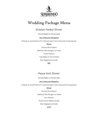 Wedding Package Menu
Drayton Harbor Dinner
Served Buffet or Family Style
Hors d’Oeuvres Reception
Choose an assortment of 5 cold and warm hors d’oeuvres to be passed.
Dinner
Choose One Station
Seafood, Mini Burgers or Pasta
Three Starters
Two Meat or Fish Entrées
One Vegetarian Entrée
$95
Peace Arch Dinner
Served Buffet or Family Style
Hors d’Oeuvres Reception
Choose an assortment of 7 cold and warm hors d’oeuvres to be passed.
Dinner
Choose One Station
Seafood, Mini Burgers or Pasta
Four Starters
Three Fish or Meat Entrees
One Vegetarian Entrée
$115
 