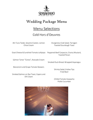 Wedding Package Menu
Menu Selections
Cold Hors d’Oeuvres
Ahi Tuna Tataki, Sesame Cracker, Lemon
Chive Cream
Goat Cheese & Sundried Tomato Lollipops
Salmon Tartar “Cones”, Avocado Cream
Bocconcini and Grape Tomato Skewers
Smoked Salmon on Rye Toast, Capers and
Dill Cream
Dungeness Crab Salad, Tarragon
Toasted Sourdough Toast
Peppered Beef Carpaccio, Grainy Mustard,
Toasted Pecan
Smoked Duck Breast Wrapped Asparagus
Shrimp Salad, Endive Tips
Fried Basil
Chilled Tomato Gazpacho
Pickle Cucumber
 