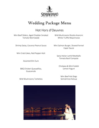 Wedding Package Menu
Hot Hors d’Oeuvres
Mini Beef Sliders, Aged Cheddar Smoked
Tomato Marmalade
Shrimp Satay, Coconut Peanut Sauce
Mini Crab Cakes, Red Pepper Aioli
Assorted Dim Sum
BBQ Chicken Quesadillas,
Guacamole
Wild Mushrooms Tartlettes
Wild Mushrooms Risotto Arancini
White Truffle Mayonnaise
Mini Salmon Burger, Shaved Fennel
Caper Sauce
Spicy Italian Lamb Meatballs
Tomato Basil Compote
Chickpea & Mint Falafal
Lemon Yogurt
Mini Beef Hot Dogs
Semiahmoo Katsup
 