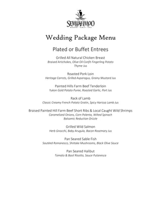 Wedding Package Menu
Plated or Buffet Entrees
Grilled All Natural Chicken Breast
Braised Artichokes, Olive Oil Confit Fingerling Potato
Thyme Jus
Roasted Pork Loin
Heritage Carrots, Grilled Asparagus, Grainy Mustard Jus
Painted Hills Farm Beef Tenderloin
Yukon Gold Potato Puree, Roasted Garlic, Port Jus
Rack of Lamb
Classic Creamy French Potato Gratin, Spicy Harissa Lamb Jus
Braised Painted Hill Farm Beef Short Ribs & Local Caught Wild Shrimps
Caramelized Onions, Corn Polenta, Wilted Spinach
Balsamic Reduction Drizzle
Grilled Wild Salmon
Herb Gnocchi, Baby Arugula, Bacon Rosemary Jus
Pan Seared Sable Fish
Sautéed Romanesco, Shiitake Mushrooms, Black Olive Sauce
Pan Seared Halibut
Tomato & Basil Risotto, Sauce Putanesca
 