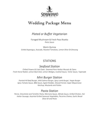 Wedding Package Menu
Plated or Buffet Vegetarian
Foraged Mushroom & Fresh Peas Risotto
Pesto Sauce
Warm Quinoa
Grilled Asparagus, Avocado, Roasted Tomatoes, Lemon Olive Oil Dressing
STATIONS
Seafood Station
Chilled Prawns & Crab Claws. Steamed Penn Harbor Mussels & Clams
Fresh Horse Radish, Lemon Basil Aioli, Lemon Wedges, Cocktail Sauce, Tartar Sauce, Tapenade
Mini Burger Station
Painted Hill Beef Burger, Wild Salmon Burger, Spicy Lamb Burger, Vegan Burger
Spicy Tomato Sauce, BBQ Sauce, Aged Cheddar, Shaved Fennel, Caper Mayonnaise
Ketchup, Mustards and Pickles
Pasta Station
Penne, Orecchiete and Tortellini Pasta, Marinara Sauce, Alfredo Sauce, Grilled Chicken, Hot
Italian Sausage, Assorted Grilled Seasonal Vegetables, Pecorino Cheese, Garlic Bread
Olive Oil and Pesto
 