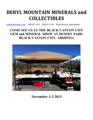 BERYL MOUNTAIN MINERALS and
COLLECTIBLES
cjmineral@yahoo.com 480-427-1102 480-427-1103 Shop Open by Appointment
COME SEE US AT THE BLACK CANYON CITY
GEM and MINERAL SHOW AT DESERT PARK
BLACK CANYON CITY, ARIZONIA
November 1-3 2013
 