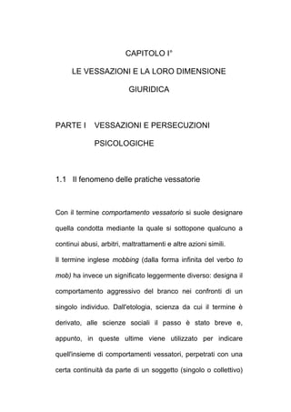 CAPITOLO I°
LE VESSAZIONI E LA LORO DIMENSIONE
GIURIDICA
PARTE I VESSAZIONI E PERSECUZIONI
PSICOLOGICHE
1.1 Il fenomeno delle pratiche vessatorie
Con il termine comportamento vessatorio si suole designare
quella condotta mediante la quale si sottopone qualcuno a
continui abusi, arbitri, maltrattamenti e altre azioni simili.
Il termine inglese mobbing (dalla forma infinita del verbo to
mob) ha invece un significato leggermente diverso: designa il
comportamento aggressivo del branco nei confronti di un
singolo individuo. Dall'etologia, scienza da cui il termine è
derivato, alle scienze sociali il passo è stato breve e,
appunto, in queste ultime viene utilizzato per indicare
quell'insieme di comportamenti vessatori, perpetrati con una
certa continuità da parte di un soggetto (singolo o collettivo)
 