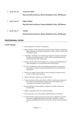  Jan.08- Mar. 08 General Cashier
Marriott Red Sea Resort, Sharm Elsheikh (5 Star, 520 Rooms)
 May.07- Jan. 08 Night Auditor
Marriott Red Sea Resort, Sharm Elsheikh (5 Star, 520 Rooms)
 Dec.05- May. 07 Cashier
Marriott Red Sea Resort, Sharm Elsheikh (5 Star, 520 Rooms)
PROFESSIONAL DUTIES
Credit Manager
 Ensure adherence to the hotel’s credit policy.
 Reports directly to, and communicate with the Director of Finance & Business
Support Manager on all matters pertaining to credit, collection of guest and
city ledger accounts.
 Cooperates, coordinates and communicates with guests and other departments
in matters concerning issuance of credit, follow up outstanding accounts
and assisting with credit requirements.
 Interacts closely with the Credit Supervisor in reviewing and maintaining the
Aged Trial Balance of Accounts Receivable Filling System.
 Proactive management of any special billing arrangements for groups and
conventions as required ensuring that postings are in line with customer
requirements.
 Reviews city ledger accounts daily for correct postings of charges and take
corrective action where necessary.
 Monitor and pursue collection of overdue accounts.
 Ensure all collection efforts and visits by self & the credit team including the
bill collectors are documented in Opera notes with all details of the
conversation or meetings for future reference.
 Review bad debts accounts monthly to prepare for monthly provision for
doubtful debts.
 Prepare management reports for month end analysis.
 Review provision, write-offs and other adjustments prior to month end.
 Conduct monthly credit meeting with relevant team as identified in the hotel
credit policy highlighting monthly performance, bad debts, and staff
accounts outstanding and discuss any accounts causing concern and follow
up.
Page 2 / 4
 