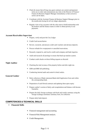  Check & ensure that all long stay guest contracts are current and payment
terms are in order and communicate any risks to the Director of Finance/
Finance & Business Support Manager immediately so that corrective
action can be taken.
 Coordinate with the Assistant Finance & Business Support Manager prior to
the month-end closing for all city ledger adjustments.
 Regular visits to key accounts with the sales team to build relationship with
the bookers and the finance teams in order to obtain priority in our
payments.
Account Receivables Supervisor
 Prepare, verify and post the City Ledger
 Credit Card reconciliation
 Review, reconcile, and process credit card vouchers and advance deposits.
 Process refunds for overpayment or cancelled reservations.
 Research, respond to, and resolve credit card company and bank inquiries.
 Audit and reconcile all postings to ensure that back-up matches system.
 Conduct credit checks on direct billing requests as directed.
Night Auditor
 Checking the total revenue of the property before and after night run.
 GRR and DRR full publishing.
 Conducting internal audit and control in hotel outlets.
General Cashier
 Daily collection of Bank statement/Bank draft/Application from and within
the corresponding bank.
 Preparation of cash flowed contracts and updating them upon expiry
 Prepare cashier’s section of daily cash recapitulation and balance with Income
Journalist.
 Prepare the daily foreign exchange cash book and weekly summary using the
foreign exchange remittance summary form, for collection.
 Prepare daily bank deposit.
COMPETENCIES & TECHNICAL SKILLS
 Financial Skills
 Financial management and accounting.
 Financial Risk Management analysis.
 Credit Management.
Page 3 / 4
 