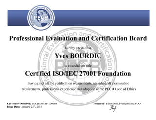 Professional Evaluation and Certification Board
hereby attests that
Yves BOURDIC
is awarded the title
Certified ISO/IEC 27001 Foundation
having met all the certification requirements, including all examination
requirements, professional experience and adoption of the PECB Code of Ethics
Certificate Number: PECB-ISMSF-100569
Issue Date: January 23rd
, 2015
Issued by: Faton Aliu, President and COO
 