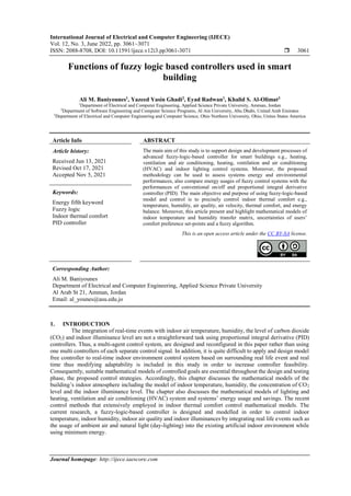 International Journal of Electrical and Computer Engineering (IJECE)
Vol. 12, No. 3, June 2022, pp. 3061~3071
ISSN: 2088-8708, DOI: 10.11591/ijece.v12i3.pp3061-3071  3061
Journal homepage: http://ijece.iaescore.com
Functions of fuzzy logic based controllers used in smart
building
Ali M. Baniyounes1
, Yazeed Yasin Ghadi2
, Eyad Radwan1
, Khalid S. Al-Olimat3
1
Department of Electrical and Computer Engineering, Applied Science Private University, Amman, Jordan
2
Department of Software Engineering and Computer Science Programs, Al Ain University, Abu Dhabi, United Arab Emirates
3
Department of Electrical and Computer Engineering and Computer Science, Ohio Northern University, Ohio, Unites States America
Article Info ABSTRACT
Article history:
Received Jun 13, 2021
Revised Oct 17, 2021
Accepted Nov 5, 2021
The main aim of this study is to support design and development processes of
advanced fuzzy-logic-based controller for smart buildings e.g., heating,
ventilation and air conditioning, heating, ventilation and air conditioning
(HVAC) and indoor lighting control systems. Moreover, the proposed
methodology can be used to assess systems energy and environmental
performances, also compare energy usages of fuzzy control systems with the
performances of conventional on/off and proportional integral derivative
controller (PID). The main objective and purpose of using fuzzy-logic-based
model and control is to precisely control indoor thermal comfort e.g.,
temperature, humidity, air quality, air velocity, thermal comfort, and energy
balance. Moreover, this article present and highlight mathematical models of
indoor temperature and humidity transfer matrix, uncertainties of users’
comfort preference set-points and a fuzzy algorithm.
Keywords:
Energy fifth keyword
Fuzzy logic
Indoor thermal comfort
PID controller
This is an open access article under the CC BY-SA license.
Corresponding Author:
Ali M. Baniyounes
Department of Electrical and Computer Engineering, Applied Science Private University
Al Arab St 21, Amman, Jordan
Email: al_younes@asu.edu.jo
1. INTRODUCTION
The integration of real-time events with indoor air temperature, humidity, the level of carbon dioxide
(CO2) and indoor illuminance level are not a straightforward task using proportional integral derivative (PID)
controllers. Thus, a multi-agent control system, are designed and reconfigured in this paper rather than using
one multi controllers of each separate control signal. In addition, it is quite difficult to apply and design model
free controller to real-time indoor environment control system based on surrounding real life event and real
time thus modifying adaptability is included in this study in order to increase controller feasibility.
Consequently, suitable mathematical models of controlled goals are essential throughout the design and testing
phase, the proposed control strategies. Accordingly, this chapter discusses the mathematical models of the
building’s indoor atmosphere including the model of indoor temperature, humidity, the concentration of CO2
level and the indoor illuminance level. The chapter also discusses the mathematical models of lighting and
heating, ventilation and air conditioning (HVAC) system and systems’ energy usage and savings. The recent
control methods that extensively employed in indoor thermal comfort control mathematical models. The
current research, a fuzzy-logic-based controller is designed and modelled in order to control indoor
temperature, indoor humidity, indoor air quality and indoor illuminances by integrating real life events such as
the usage of ambient air and natural light (day-lighting) into the existing artificial indoor environment while
using minimum energy.
 