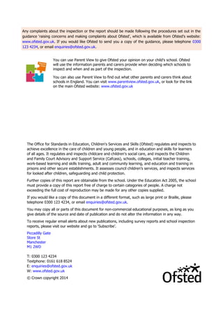 Any complaints about the inspection or the report should be made following the procedures set out in the guidance ‘raising concerns and making complaints about Ofsted', which is available from Ofsted’s website: www.ofsted.gov.uk. If you would like Ofsted to send you a copy of the guidance, please telephone 0300 123 4234, or email enquiries@ofsted.gov.uk. 
You can use Parent View to give Ofsted your opinion on your child’s school. Ofsted will use the information parents and carers provide when deciding which schools to inspect and when and as part of the inspection. 
You can also use Parent View to find out what other parents and carers think about schools in England. You can visit www.parentview.ofsted.gov.uk, or look for the link on the main Ofsted website: www.ofsted.gov.uk 
The Office for Standards in Education, Children's Services and Skills (Ofsted) regulates and inspects to achieve excellence in the care of children and young people, and in education and skills for learners of all ages. It regulates and inspects childcare and children's social care, and inspects the Children and Family Court Advisory and Support Service (Cafcass), schools, colleges, initial teacher training, work-based learning and skills training, adult and community learning, and education and training in prisons and other secure establishments. It assesses council children’s services, and inspects services for looked after children, safeguarding and child protection. 
Further copies of this report are obtainable from the school. Under the Education Act 2005, the school must provide a copy of this report free of charge to certain categories of people. A charge not exceeding the full cost of reproduction may be made for any other copies supplied. 
If you would like a copy of this document in a different format, such as large print or Braille, please telephone 0300 123 4234, or email enquiries@ofsted.gov.uk. 
You may copy all or parts of this document for non-commercial educational purposes, as long as you give details of the source and date of publication and do not alter the information in any way. 
To receive regular email alerts about new publications, including survey reports and school inspection reports, please visit our website and go to ‘Subscribe’. 
Piccadilly Gate 
Store St 
Manchester 
M1 2WD 
T: 0300 123 4234 
Textphone: 0161 618 8524 
E: enquiries@ofsted.gov.uk 
W: www.ofsted.gov.uk 
© Crown copyright 2014 
