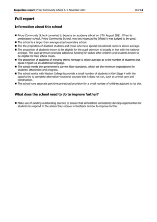 Inspection report: Priory Community School, 6–7 November 2014 3 of 10 
Full report 
Information about this school 
 Priory Community School converted to become an academy school on 17th August 2011. When its predecessor school, Priory Community School, was last inspected by Ofsted it was judged to be good. 
 The school is a larger than average-sized secondary school. 
 The the proportion of disabled students and those who have special educational needs is above average. 
 The proportion of students known to be eligible for the pupil premium is broadly in line with the national average. The pupil premium provides additional funding for looked after children and students known to be eligible for free school meals. 
 The proportion of students of minority ethnic heritage is below average as is the number of students that speak English as an additional language. 
 The school meets the government’s current floor standards, which set the minimum expectations for students’ attainment and progress. 
 The school works with Weston College to provide a small number of students in Key Stage 4 with the opportunity to complete alternative vocational courses that it does not run, such as animal care and construction. 
 The school runs separate part-time pre-school provision for a small number of children adjacent to its site. 
What does the school need to do to improve further? 
 Make use of existing outstanding practice to ensure that all teachers consistently develop opportunities for students to respond to the advice they receive in feedback on how to improve further. 
 