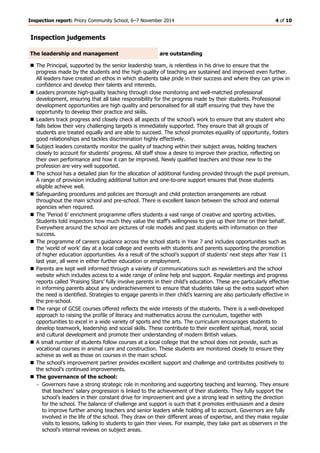 Inspection report: Priory Community School, 6–7 November 2014 4 of 10 
Inspection judgements The leadership and management 
are outstanding 
 The Principal, supported by the senior leadership team, is relentless in his drive to ensure that the progress made by the students and the high quality of teaching are sustained and improved even further. All leaders have created an ethos in which students take pride in their success and where they can grow in confidence and develop their talents and interests. 
 Leaders promote high-quality teaching through close monitoring and well-matched professional development, ensuring that all take responsibility for the progress made by their students. Professional development opportunities are high quality and personalised for all staff ensuring that they have the opportunity to develop their practice and skills. 
 Leaders track progress and closely check all aspects of the school’s work to ensure that any student who falls below their very challenging targets is immediately supported. They ensure that all groups of students are treated equally and are able to succeed. The school promotes equality of opportunity, fosters good relationships and tackles discrimination highly effectively. 
 Subject leaders constantly monitor the quality of teaching within their subject areas, holding teachers closely to account for students’ progress. All staff show a desire to improve their practice, reflecting on their own performance and how it can be improved. Newly qualified teachers and those new to the profession are very well supported. 
 The school has a detailed plan for the allocation of additional funding provided through the pupil premium. A range of provision including additional tuition and one-to-one support ensures that those students eligible achieve well. 
 Safeguarding procedures and policies are thorough and child protection arrangements are robust throughout the main school and pre-school. There is excellent liaison between the school and external agencies when required. 
 The ‘Period 6’ enrichment programme offers students a vast range of creative and sporting activities. Students told inspectors how much they value the staff’s willingness to give up their time on their behalf. Everywhere around the school are pictures of role models and past students with information on their success. 
 The programme of careers guidance across the school starts in Year 7 and includes opportunities such as the ‘world of work’ day at a local college and events with students and parents supporting the promotion of higher education opportunities. As a result of the school’s support of students’ next steps after Year 11 last year, all were in either further education or employment. 
 Parents are kept well informed through a variety of communications such as newsletters and the school website which includes access to a wide range of online help and support. Regular meetings and progress reports called ‘Praising Stars’ fully involve parents in their child’s education. These are particularly effective in informing parents about any underachievement to ensure that students take up the extra support when the need is identified. Strategies to engage parents in their child’s learning are also particularly effective in the pre-school. 
 The range of GCSE courses offered reflects the wide interests of the students. There is a well-developed approach to raising the profile of literacy and mathematics across the curriculum, together with opportunities to excel in a wide variety of sports and the arts. The curriculum encourages students to develop teamwork, leadership and social skills. These contribute to their excellent spiritual, moral, social and cultural development and promote their understanding of modern British values. 
 A small number of students follow courses at a local college that the school does not provide, such as vocational courses in animal care and construction. These students are monitored closely to ensure they achieve as well as those on courses in the main school. 
 The school’s improvement partner provides excellent support and challenge and contributes positively to the school’s continued improvements. 
 The governance of the school: 
 Governors have a strong strategic role in monitoring and supporting teaching and learning. They ensure that teachers’ salary progression is linked to the achievement of their students. They fully support the school’s leaders in their constant drive for improvement and give a strong lead in setting the direction for the school. The balance of challenge and support is such that it promotes enthusiasm and a desire to improve further among teachers and senior leaders while holding all to account. Governors are fully involved in the life of the school. They draw on their different areas of expertise, and they make regular visits to lessons, talking to students to gain their views. For example, they take part as observers in the school’s internal reviews on subject areas.  