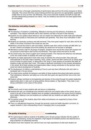 Inspection report: Priory Community School, 6–7 November 2014 5 of 10 
 Governors have a thorough understanding of performance data and how the school compares to others nationally. They ensure that they access training and that new governors are appropriately supported to enable them to carry out their role effectively. They ensure that both students and staff are kept safe and that safeguarding procedures are robust. They are ambitious and want the very best opportunities for all students. 
The behaviour and safety of pupils 
are outstanding 
Behaviour 
 The behaviour of students is outstanding. Attitudes to learning and the behaviour of students are exemplary. They respond extremely well to their teachers and take a full part in their learning. 
 Students are very positive about behaviour and can explain how effectively the staff create good attitudes. They respond quickly to instructions and contribute very positively. They show much enthusiasm in their learning. 
 Students are extremely courteous and well mannered. They show great respect for each other and for the adults in the school. Exclusions from school are very low. 
 Behaviour around the school is calm and orderly. Students wear their uniform smartly and little litter can be seen. Artwork and displays around the building are valued and not touched or damaged. 
 Attendance overall is high for all groups of students. Students move around the school with purpose and are punctual so that lessons start quickly and efficiently. They enjoy school and want to do well. 
 The school works very hard to support each individual student. This improves the behaviour and attitudes of the very small number of students who need such support. 
 Students are highly appreciative of the wide range of activities the school provides. Many take part enthusiastically in the wide range of sporting, music, artistic, drama and other events such as raising large sums of money for good causes, or taking part in the ‘drop in’ music sessions at lunchtime that allow all students to play and enjoy their music. This makes a significant contribution to the inclusive atmosphere in the school. All of these activities and opportunities make a strong contribution to the spiritual, moral, social and cultural development of students. 
 The development of children’s understanding of how to work and share effectively with each other is developed well in the pre-school. 
 The school tracks carefully the behaviour and safety of those students that attend alternative provision. Their attendance, behaviour and safety are in line with their peers who spend all their time on the main school site. 
 Students willingly contribute to the leadership and direction of the school through the student leadership opportunities given in roles such as being prefects, literacy leaders or ‘Digi-leaders’. They make a very strong contribution to the culture of the school. 
Safety 
 The school’s work to keep students safe and secure is outstanding. 
 Students feel safe, are considerate and contribute well to the very positive ethos of the school; they are proud to be part of the school. Students have an excellent understanding of the various forms of bullying and e-safety. Bullying is rare and students are confident that any incidents are dealt with swiftly and effectively. 
 The positive views of the students about their safety and behaviour are supported by those of their parents and by staff. 
 There is a well-planned programme, through the personal, social and health education curriculum, to support students in their understanding of and in managing risks to young people. 
The quality of teaching 
is outstanding 
 The rapid progress made by students of all abilities and in all year groups indicates that the quality of teaching is outstanding. During the inspection a high degree of consistent practice was observed and a large proportion of outstanding teaching. 
 Teachers know their students very well and have very high expectations of what each student can  