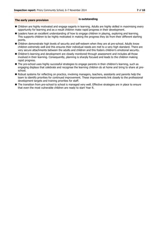 Inspection report: Priory Community School, 6–7 November 2014 7 of 10 
The early years provision 
is outstanding 
 Children are highly motivated and engage eagerly in learning. Adults are highly skilled in maximising every opportunity for learning and as a result children make rapid progress in their development. 
 Leaders have an excellent understanding of how to engage children in playing, exploring and learning. This supports children to be highly motivated in making the progress they do from their different starting points. 
 Children demonstrate high levels of security and self-esteem when they are at pre-school. Adults know children extremely well and this ensures their individual needs are met to a very high standard. There are very secure attachments between the adults and children and this fosters children's emotional security. 
 Children’s learning and development are closely monitored through assessment and includes all those involved in their learning. Consequently, planning is sharply focused and leads to the children making rapid progress. 
 The pre-school uses highly successful strategies to engage parents in their children's learning, such as engaging displays that celebrate and recognise the learning children do at home and bring to share at pre- school. 
 Robust systems for reflecting on practice, involving managers, teachers, assistants and parents help the team to identify priorities for continued improvement. These improvements link closely to the professional development targets and training priorities for staff. 
 The transition from pre-school to school is managed very well. Effective strategies are in place to ensure that even the most vulnerable children are ready to start Year R. 
 