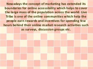 Nowadays the concept of marketing has extended its
 boundaries for online accessibility which helps to cover
 the large mass of the population across the world. Live
  Tribe is one of the online communities which help the
  people earn rewards and incentives for spending few
hours behind their online market research activities such
             as surveys, discussion groups etc.
 