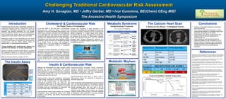 Challenging Traditional Cardiovascular Risk Assessment
Amy H. Savagian, MD • Jeffry Gerber, MD • Ivor Cummins, BE(Chem) CEng MIEI
Cholesterol & Cardiovascular Risk ConclusionsIntroduction
References
Galeano NF1, Al-Haideri M, Keyserman F, Rumsey SC, Deckelbaum RJ. Small dense low
density lipoprotein has increased affinity for LDL receptor-independent cell surface binding
sites: a potential mechanism for increased atherogenicity. J Lipid Res. 1998 Jun;39(6):
1263-73.
Go AS, Mozaffarian D et al. Heart Disease and Stroke Statistics: 2014 Update-A Report
From the American Heart Association Circulation. 2013;129:e28-e292.
Howard B, Rodriguez B, Bennett P et al. Prevention Conference VI: Diabetes and
Cardiovascular Disease-Writing Group I: Epidemiology. Circulation. 2002;105: e132-e137
Krauss RM. Atherogenic lipoprotein phenotype and diet gene interactions. J Nutr. 2001
Feb;131(2):340S-3S.
Krauss RM. Lipids and Lipoproteins in Patients With Type 2 Diabetes. Diabetes Care 2004
Jun; 27(6): 1496-1504.
Lamarche B, Tchernof A, Moorjani S, Cantin B, Dagenais GR, Lupien PJ, Despres JP.
Small, dense low-density lipoprotein particles as predictor of the risk of ischemic heart
disease in men: prospective results from the Que´bec Cardiovascular Study. Circulation..
1997;94:69-75.
Mark A. Creager et al. Diabetes and Vascular Disease: Pathophysiology, Clinical
Consequences, and Medical Therapy. Circulation 2003;108:1527-1532
Menke A, et al. Prevalence of and trends in diabetes among adults in the United States,
JAMA. 2015;314(10):1021-1029.
Parks EJ. Changes in fat synthesis influenced by dietary macronutrient content.
Proceedings of Nutrition Society. 2002 May; 61 (2): 281-86. Review.
Raggi P, Callister T, Shaw L. Progression of Coronary Artery Calcium and Risk of First
Myocardial Infarction in Patients Receiving Cholesterol-Lowering Therapy. Arterioscler
Thromb Vasc Biol, 2004;24:1272-1277.
Reaven, G. Role of insulin resistance in human diabetes. Diabetes December 1988 vol. 37
no. 12 1595-1607.
Toma L et al. Irreversibly glycated LDL induce oxidative and inflammatory state in human
endothelial cells; added effect of high glucose. Biochem Biophys Res Commun. 2009 Dec
18;390(3):877-82.
Volk BM, Kunces LJ, Friedenreich DJ et al. Effects of step-wise increase in dietary
carbohydrate on circulating saturated fatty acids and palmitleic acid in adults with
metabolic syndrome. PLoS One. 2014; 9 (11).
Westman EC, Feinman RD, Mavropoulos JC, Vernon MC, Volek JS, Wortman JA, Yancy
Jr. WS, Phinney SD. Low-carbohydrate nutrition and metabolism. Am J Clin Nutr
2007;86:276-84..
• Insulin is an important biomarker for predicting
cardiovascular risk
• The current recommended approach to assess
cardiovascular disease is a cholesterol panel with
secondary questioning for risk factors.
• Insulin assays and calcium scores are far more
sensitive tools for the early assessment of
cardiovascular risk.
• Insulin resistance and hyperinsulinemia are
important predictors of risk compared to LDL-C.
• Further research is needed to show that lifestyle
changes including LCHF diet address hormonal
dysregulation and improve cardiovascular
outcomes.
Insulin & Cardiovascular Risk
Above 40
at 2hr:
Diabetes
In Situ
Below 30
at 2hr:
Non-
Diabetic
Recompiled from Kraft, Diabetes Epidemic & You. 2011
Metabolic Syndrome
Insulin Resistance Syndrome
3 of 5 Criteria for Diagnosis
Hyperinsulinemia
Disease No Disease Totals
Positive True Positives
6180
False Positives
186 6366
PPV
97%
Negative False Negatives
5764
True Negatives
2254 8018
NPV
28%
Totals 11944 2440 14384
Sensitivity
52%
Specificity
92%
Hyperglycemia
The Muddy Waters of Framingham
The Calcium Heart Scan
Calcium sees the Disease - Framingham Guesses
Goal is to Stabilize Calcium Progression
Metabolic Mayhem
Cardiovascular risk has been traditionally assessed by
measuring cholesterol (stored in lipoproteins) based on
Framingham methodology. We present a modern-day
approach that properly addresses the root causes,
including metabolic disease and hormonal dysregulation.
Tools including the insulin assay and cardiovascular
imaging such as the calcium heart scan prove useful.
Pathologist Joseph R. Kraft, MD performed over 16,000
five hour insulin assays on patients and found glycemic
measurement to be the inferior method. Based on
autopsy data, Dr. Kraft supposed the following:  
 
“Those identified with cardiovascular disease, not
identified with diabetes, are simply undiagnosed.”
Stanford University physician Gerald Reaven supported
this supposition based on his work that described the
insulin resistance syndrome or metabolic syndrome.
What are the best methods to assess CV risk?
The Ancestral Health Symposium
The Insulin Assay
In the late 1940s, in the small town of Framingham
Massachusetts scientists began following the
population to see who developed heart disease. They
tracked many variables, noting the ones that appeared
to be associated with bad outcomes and called them
risk factors. We know them today as ‘bad cholesterol’,
smoking, HTN, diabetes and so on. Since the original
Framingham work there have been updates to these
guidelines, various tools and risk calculators all based
on a central theme, to lower ‘bad cholesterol’,
including LDL-C, LDLp and ApoB. The question as
suggested by Framingham remains. Is cholesterol
innately toxic?
Framingham remains problematic. It is difficult to apply
population risk to the individual. Although diabetes is a
risk factor hyperglycemia is not properly measured,
insulin isn’t measured and diabetes as a contributing
factor is underemphasized as a result. Atherosclerosis
is now recognized as a complex metabolic disease
and ‘the muddy waters’ of Framingham fails to address
this.
Consider that cholesterol is vitally important to cell
function as it constitutes cell membranes and hormones.
Lipoprotein containing cholesterol serves to transport fat
soluble substances in a water based blood system.
Cholesterol helps to repair damaged blood vessels that
are exposed to the forces of inflammation, oxidative
stress and advanced glycation and can become
damaged itself. Perhaps cholesterol’s presence is a
consequence of metabolic disease rather than a cause.
It’s Metabolic Mayhem!
Although the mechanisms are vastly complex, insulin
signaling and hormonal dysregulation best describe
a t h e r o s c l e r o s i s a s a m e t a b o l i c d i s e a s e .
Hyperinsulinemia, hyperglycemia and insulin resistance
are intimately related, but it has been proposed that
hyperinsulinemia is the first insult.
Hyperinsulinemia alters lipid metabolism unfavorably.
Excess energy converted to fat (de novo lipogenesis)
leads to the overproduction of triglyceride rich
lipoproteins including VLDL, IDL and LDL and
circulating free fatty acids. In the hyperinsulinemic state
lipoprotein uptake is diminished, resulting in increased
circulating time and concentration of lipoprotein that
promotes inflammation and oxidative stress.
Hyperinsulinemia raises blood pressure by increasing
sympathetic tone, decreasing sodium and water
excretion in the kidneys, and directly vasoconstricting
blood vessels.
Hyperinsulinemia precedes insulin resistance
syndrome (arguably a dominant precursor for heart
disease) through many mechanisms including
atherogenic dyslipidemia, fatty liver, hyperglycemia,
visceral fat accumulation and adiposity.
Hyperinsulinemia may play a direct role in
atherogenesis though the interaction of receptors on
the blood vessel wall.
Here we describe hyperinsulinemia as a root cause and
yet it is not properly measured. The literature confirms
that with more diabetes we see more heart disease.
Recent estimates show that over half or the US
population are diabetic and pre-diabetic, an estimate
lacking insulin data. Fewer studies do properly
measure insulin and blood sugar - but when compared
to cholesterol, insulin predicts CV risk more precisely.
Helsinki policeman study is one example.
Arterioscler Thromb Vasc Biol. 2004;24:1272-1277
 