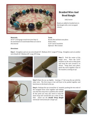 Braided Wire And
Bead Bangle
Judy Larson
Beads are added to braided wire in
this bangle with a wire wrapped
closure.
Materials:
50-57” of 20 gauge round wire (see Step 1)
An assortment of round beads-8mm are used in
this tutorial
Tools:
Round, flat and bent nose pliers
Flush cutter
5/16” and ¼”mandrels
Optional: Wire twister
Directions:
Step 1: Straighten and cut one wire (Small-24”; Medium-25½”; Large-27”) long. Straighten and cut another
wire (Small-26”; Medium-28”; Large 30”) long.
Step 2: Find the center of the
longer wire. Place the 5/16”
mandrel on the wire at that point
and wrap the wire around it as
shown. Using bent nose pliers,
pinch the wires together close to
the mandrel, creating an eye.
Step 3: Open the eye up slightly. Leaving a 1” tail, wrap the eye with the
other wire. The first wrap or two will have to be pushed together and
back down to the bend in the eye.
Step 4: Reshape the eye around the ¼” mandrel, pushing the two ends of
the wrapped wires close together and making
sure that the wrap wire is pulled to the outside.
At this point you may also need to wrap the
short wrap wire around the eye a time or two.
Hint: Check out the Double Wrap Bangle
tutorial for instructions for a larger eye.
 
