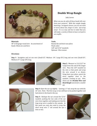 Double Wrap Bangle
Judy Larson
What can you do with all those beads left over
from your projects? With this simple bangle
featuring a wrapped closure, you do not need
to worry about size, shape or color. Just wrap
away! It is so easy and fun to make that you
will make a variety of them to have on hand to
use as gifts.

Materials:
58” of 20 gauge round wire An assortment of
beads-10mm are used here

Tools:
Round, flat and bent nose pliers
Flush cutter
3/8” and 5/16” mandrels
Optional: Wire twister

Directions:
Step 1: Straighten and cut one wire (Small-32”; Medium -34”; Large-36”) long and one wire (Small-26”;
Medium-27”; Large-28”) long.
Step 2: Measure in 11½”(12” for
Large) from the end of the longer
wire. Place the 3/8” mandrel on
the wire at that point and wrap
the wire around it as shown.
Using bent nose pliers, pinch the
wires together close to the
mandrel, creating an eye. Hint:
Check out the Braided Wire and
Bead Bangle tutorial for a smaller
eye.
Step 3: Open the eye up slightly. Leaving a 1” tail, wrap the eye with the
26” wire. Note: The first wrap or two will have to be pushed together and
back down to the bend in the eye.
Step 4: Reshape the eye around the 5/16”
mandrel, pushing the two ends of the eye
wire close together and making sure that the
long wrap wire is pulled to the outside. At
this point you may also need to wrap the
short wrap wire 1” tail around the eye a
time or two.

 
