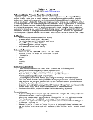 Christina M. Runeare
315-720-5986/cruneare79@gmail.com
Professional Profile: Primavera Master Scheduler/Consultant
My primary experience in the nuclear industry has been in outage scheduling, focusing on fast track
refueling outages. I have been an outage scheduler for pre-outage/online and outage work at several
nuclear plants, supporting implementation and maintenance of Integrated Master Schedule (IMS), in
which all activities are scheduled to the hour. Leveling resources for ramp up and demobilization of labor
for several project teams and developed project schedules to track activity progress based on critical path
analysis and schedule variances (based on baseline/target schedule) on an hourly basis. Analyze and
report schedule progress and variances at daily management schedule meetings. Determine variance
cause(s) prior to meetings and work with SPOCS to develop recovery plans. Develop and maintain daily
performance indicators for each project team and report to management. Developed and implemented
training for junior schedulers, teaching the principals of scheduling and the use of Primavera and P6 web.
Certifications:
● Administration in Primavera and P6 Web Access
● Advanced Project Management in Primavera
● Portfolio Management in Primavera P6 Web Access
● Project Management in P6 & P6 Web
● Project Management Certificate Program
● MS Excel Basic and Advance Training
Software Proficiencies:
● Primavera 6.2, 6.7, 6.8 EPPM, 7.2 EPPM, 7.6 & 8.2 EPPM
● Microsoft Outlook, MS Project, MS PowerPoint, MS Word
● Documentum
● Maximo
● SAP
● ESOMS
● Visio
Summary of Qualifications:
● Develop and maintain resource loaded project schedules and provide histograms
● Develop and maintain weekly Performance Indicators/metrics
● Provide look-ahead reports/visual status reports for management
● Schedule Analysis of CPM and schedule variances against baseline dates
● Providing leadership and oversight for contractors.
● Developing new projects from cradle to grave, using my knowledge of Work Breakdown
Structures, adding activities, building relationships, assigning constraints, formatting schedule
data, assigning and analyzing resources and their work calendars, creating layouts and filters,
and building specialized Gantt charts.
● Organizing and leading daily, weekly and monthly meetings with supervisors and management to
present current project status, project health and schedule adherence meetings.
● Primavera Administrator, and customized P6 client/P6 web training experience
Accomplishments:
● Supported Outage Scheduling for Vogtle 1 & 2 for 6 months during the 2R17 outage, and during
this time assisted with 2 forced outages on Unit 1.
● 2013 United Way Campaign team member for Vogtle receiving the “2013 Spirit of Community
Award” and raised more than $265,000 which was a 37% increase over 2012.
● Developed and implemented a thorough organizational communication plan for the P6 Upgrade
to version 8.2 for Vogtle 3&4.
● Assisted Vogtle 3 & 4 Operations Training Program in receiving their Initial Accreditation from
INPO in October of 2011 and Vogtle 3 & 4 Maintenance and Technical Training Programs June of
2013.
1
 