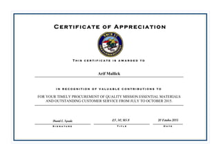 David E. Spade
Certificate of Appreciation
T h i s c e r t i f i c a t e i s a w a r d e d t o
i n r e c o g n i t i o n o f v a l u a b l e c o n t r i b u t i o n s t o
D a t eS i g n a t u r e T i t l e
Arif Mallick
FOR YOUR TIMELY PROCUREMENT OF QUALITY MISSION ESSENTIAL MATERIALS
AND OUTSTANDING CUSTOMER SERVICE FROM JULY TO OCTOBER 2015.
LT, SC, USN 20 October 2015
 